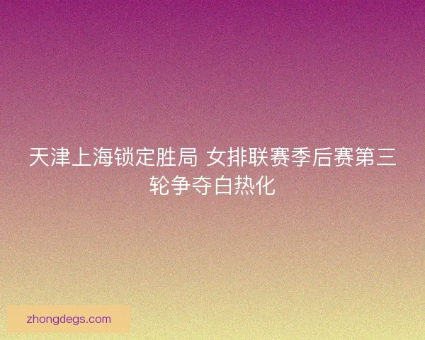 天津上海锁定胜局 女排联赛季后赛第三轮争夺白热化