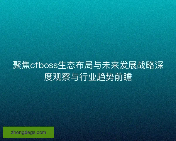 聚焦cfboss生态布局与未来发展战略深度观察与行业趋势前瞻
